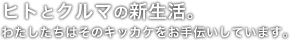 ヒトとクルマの新生活。わたしたちはそのキッカケをお手伝いしています。